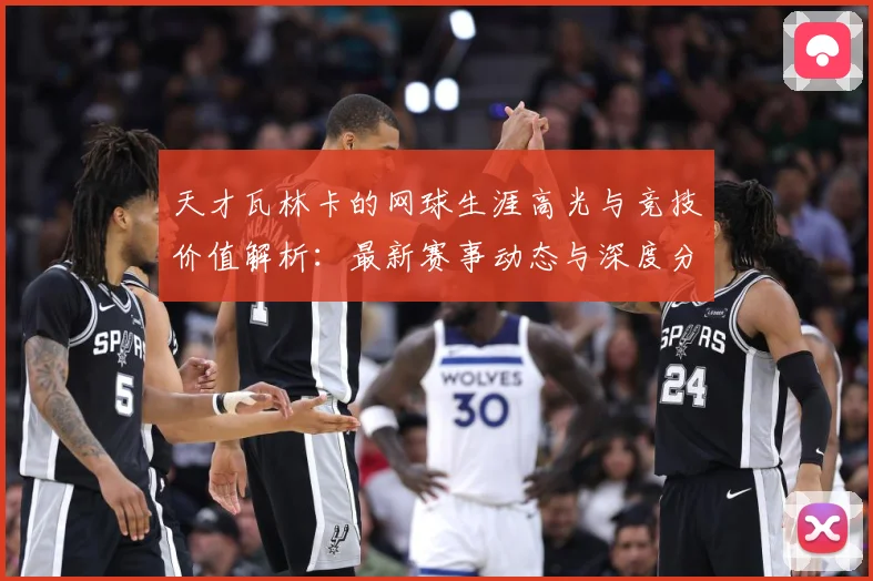 天才瓦林卡的网球生涯高光与竞技价值解析：最新赛事动态与深度分析