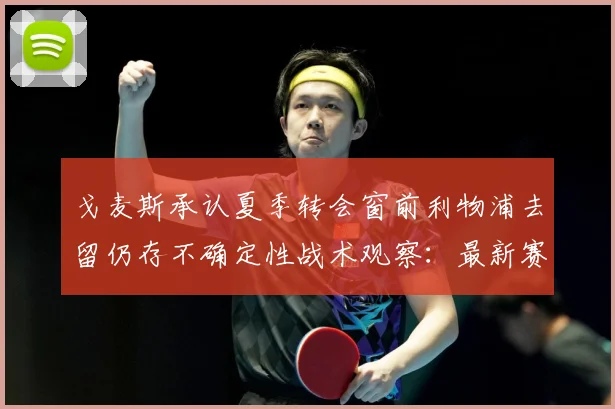 戈麦斯承认夏季转会窗前利物浦去留仍存不确定性战术观察：最新赛事动态与深度分析
