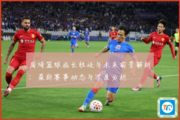 周琦篮球成长轨迹与未来前景解析：最新赛事动态与深度分析