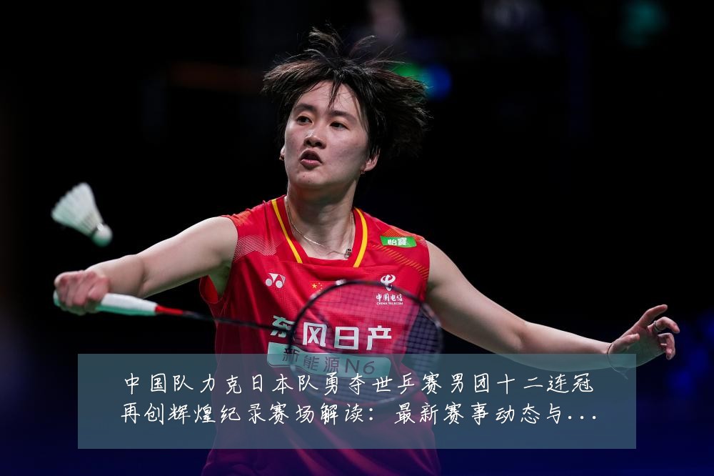 中国队力克日本队勇夺世乒赛男团十二连冠再创辉煌纪录赛场解读:最新赛事动态与深度分析