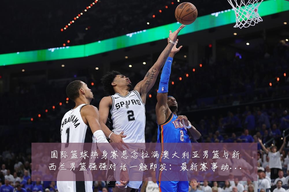 国际篮球热身赛悬念拉满澳大利亚男篮与新西兰男篮强强对话一触即发：最新赛事动态与深度分析