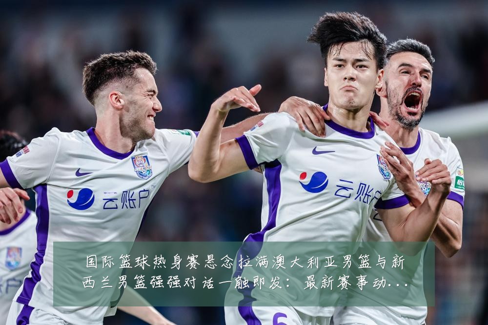 国际篮球热身赛悬念拉满澳大利亚男篮与新西兰男篮强强对话一触即发：最新赛事动态与深度分析