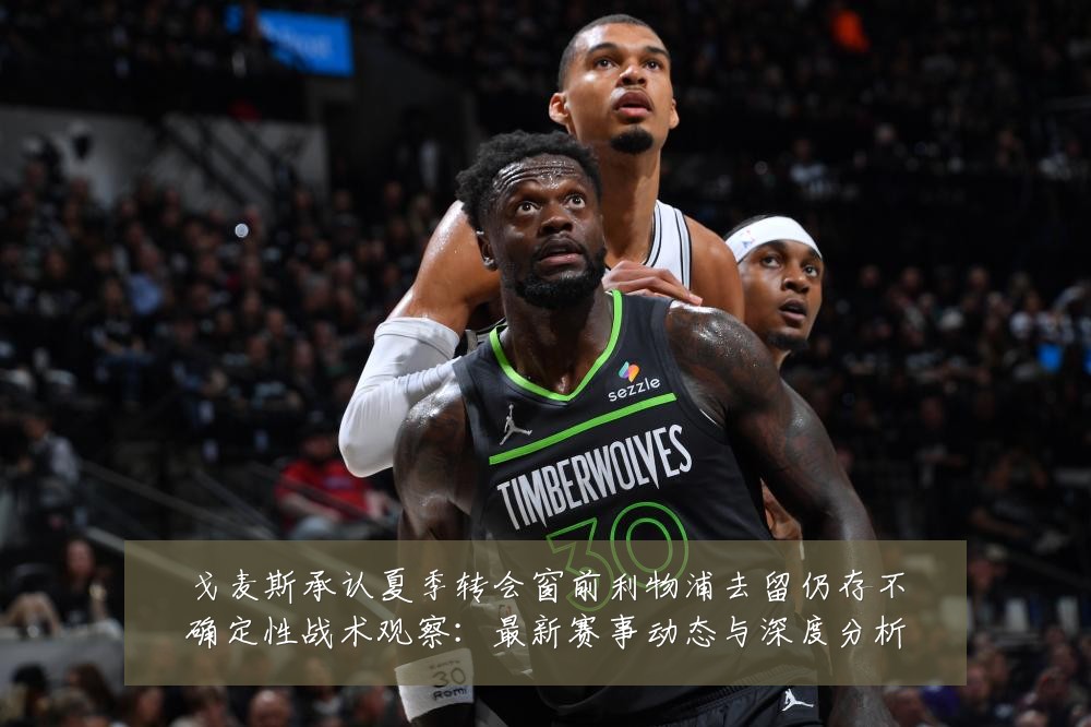 戈麦斯承认夏季转会窗前利物浦去留仍存不确定性战术观察:最新赛事动态与深度分析
