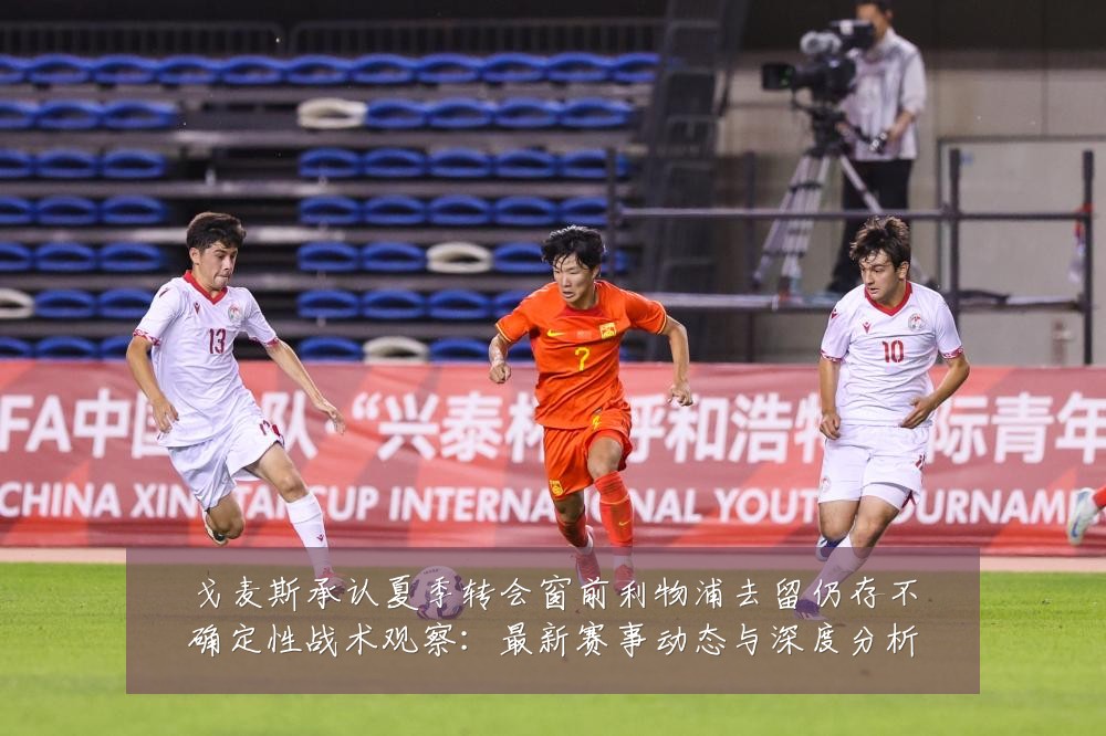 戈麦斯承认夏季转会窗前利物浦去留仍存不确定性战术观察:最新赛事动态与深度分析